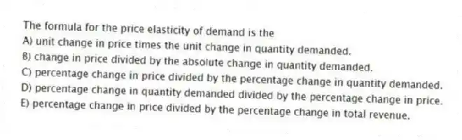 The formula for the price elasticity of demand is the
A) unit change in price times the unit change in quantity demanded.
B) change in price divided by the absolute change in quantity demanded.
C) percentage change in price divided by the percentage change in quantity demanded.
D) percentage change in quantity demanded divided by the percentage change in price.
E) percentage change in price divided by the percentage change in total revenue.