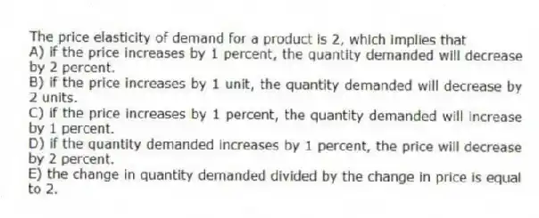 The price elasticity of demand for a product is 2, which implies that
A) if the price increases by 1 percent, the quantity demanded will decrease by 2 percent.
B) if the price increases by 1 unit, the quantity demanded will decrease by 2 units.
C) if the price increases by 1 percent, the quantity demanded will increase by 1 percent.
D) if the quantity demanded increases by 1 percent, the price will decrease by 2 percent.
E) the change in quantity demanded divided by the change in price is equal to 2.