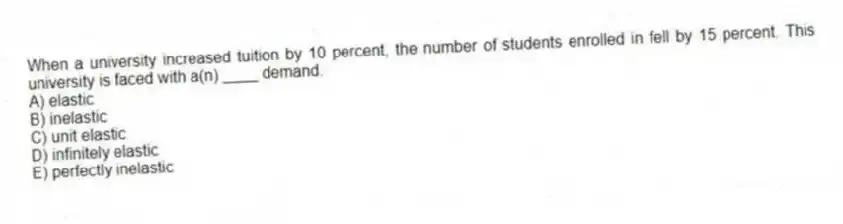 When a university increased tuition by 10 percent, the number of students enrolled in fell by 15 percent. This university is faced with a(n) ____ demand.
A) elastic
B) inelastic
C) unit elastic
D) infinitely elastic
E) perfectly inelastic