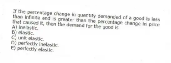 If the percentage change in quantity demanded of a good is less than infinite and is greater than the percentage change in price that caused it, then the demand for the good is
A) inelastic.
B) elastic.
C) unit elastic.
D) perfectly inelastic.
E) perfectly elastic.