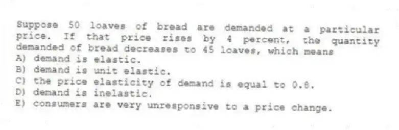 Suppose 50 loaves of bread are demanded at a particular price. If that price rises by 4 percent, the quantity demanded of bread decreases to 45 loaves, which means
A) demand is elastic.
B) demand is unit elastic.
C) the price elasticity of demand is equal to 0.8.
D) demand is inelastic.
E) consumers are very unresponsive to a price change.