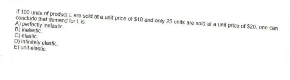 If 100 units of product L are sold at a unit price of $10 and only 25 units are sold at a unit price of $20, one can conclude that demand for L is
A) perfectly inelastic.
B) inelastic.
C) elastic.
D) infinitely elastic.
E) unit elastic.