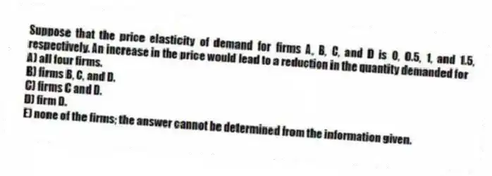Suppose that the price elasticity of demand for firms A, B, C, and D is 0, 0.5, 1, and 1.5, respectively. An increase in the price would lead to a reduction in the quantity demanded for
A) all four firms.
B) firms B, C, and D.
C) firms C and D.
D) firm D.
E) none of the firms; the answer cannot be determined from the information given.