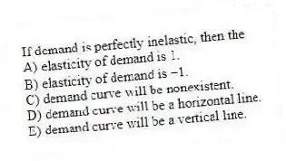 If demand is perfectly inelastic, then the
A) elasticity of demand is 1.
B) elasticity of demand is -1.
C) demand curve will be nonexistent.
D) demand curve will be a horizontal line.
E) demand curve will be a vertical line.