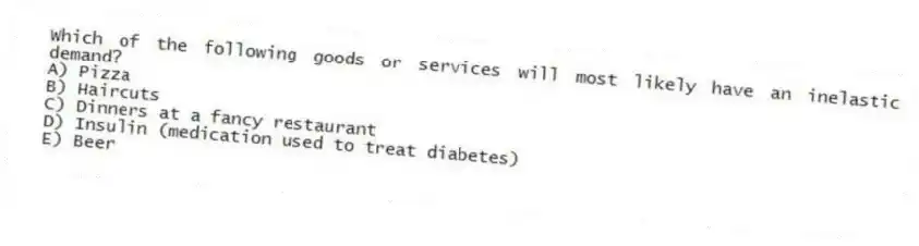 Which of the following goods or services will most likely have an inelastic demand?
A) Pizza
B) Haircuts
C) Dinners at a fancy restaurant
D) Insulin (medication used to treat diabetes)
E) Beer