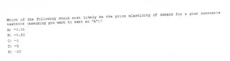 Which of the following would most likely be the price elasticity of demand for a your economics textbook (assuming you want to earn an "A")?
A) -0.01
B)-0.50
C) -1
D) -5
E) -10