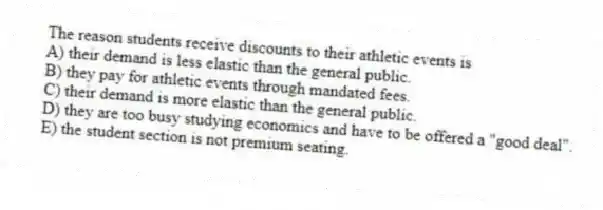 The reason students receive discounts to their athletic events is
A) their demand is less elastic than the general public.
B) they pay for athletic events through mandated fees.
C) their demand is more elastic than the general public.
D) they are too busy studying economics and have to be offered a "good deal".
E) the student section is not premium seating.
