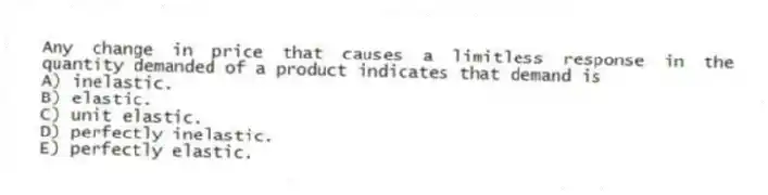 Any change in price that causes a limitless response in the quantity demanded of a product indicates that demand is
A) inelastic.
B) elastic.
C) unit elastic.
D) perfectly inelastic.
E) perfectly elastic.