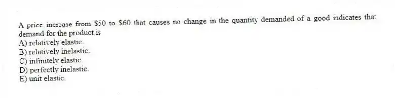A price increase from $50 to $60 that causes no change in the quantity demanded of a good indicates that demand for the product is
A) relatively elastic.
B) relatively inelastic.
C) infinitely elastic.
D) perfectly inelastic.
E) unit elastic.