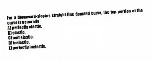 For a downward-sloping straight-line demand curve, the top portion of the curve is generally
A) perfectly elastic.
B) elastic.
C) unit elastic.
D) inelastic.
E) perfectly inelastic.