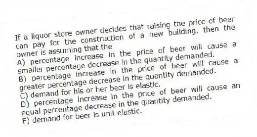 If a liquor store owner decides that raising the price of beer can pay for the construction of a new building, then the owner is assuming that the
A) percentage increase in the price of beer will cause a smaller percentage decrease in the quantity demanded.
B) percentage increase in the price of beer will cause a greater percentage decrease in the quantity demanded.
C) demand for his or her beer is elastic.
D) percentage increase in the price of beer will cause an equal percentage decrease in the quantity demanded.
E) demand for beer is unit elastic.