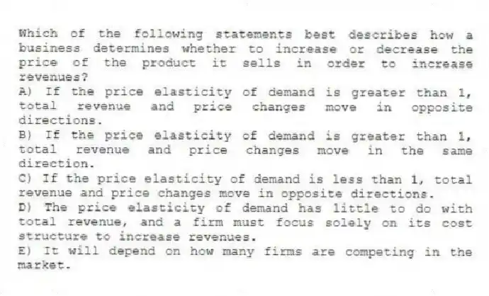 Which of the following statements best describes how a business determines whether to increase or decrease the price of the product it sells in order to increase revenues?
A) If the price elasticity of demand is greater than 1, total revenue and price changes move in opposite directions.
B) If the price elasticity of demand is greater than 1, total revenue and price changes move in the same direction.
C) If the price elasticity of demand is less than 1, total revenue and price changes move in opposite directions.
D) The price elasticity of demand has little to do with total revenue, and a firm must focus solely on its cost structure to increase revenues.
E) It will depend on how many firms are competing in the market.