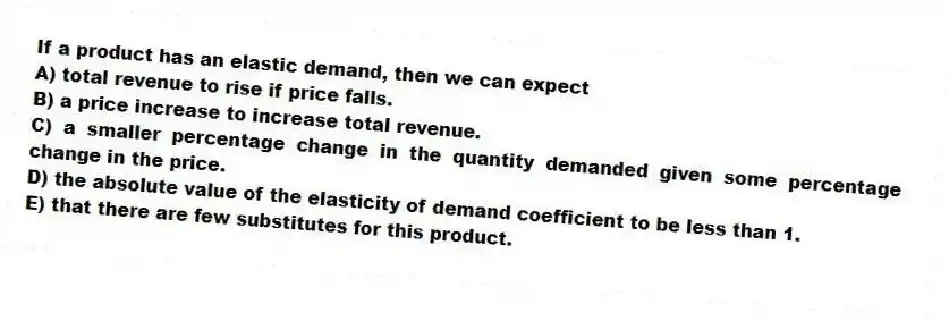 If a product has an elastic demand, then we can expect
A) total revenue to rise if price falls.
B) a price increase to increase total revenue.
C) a smaller percentage change in the quantity demanded given some percentage change in the price.
D) the absolute value of the elasticity of demand coefficient to be less than 1.
E) that there are few substitutes for this product.