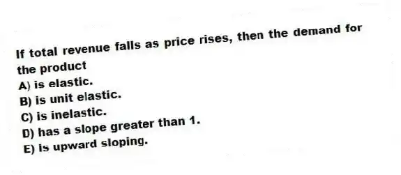 If total revenue falls as price rises, then the demand for the product
A) is elastic.
B) is unit elastic.
C) is inelastic.
D) has a slope greater than 1.
E) is upward sloping.