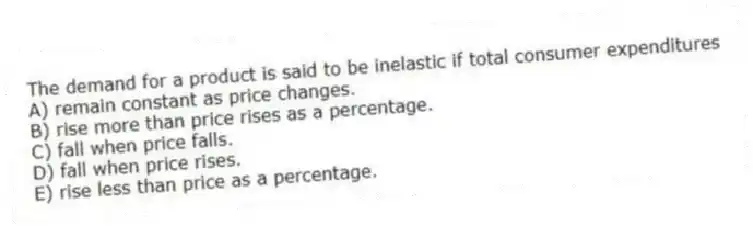 The demand for a product is said to be inelastic if total consumer expenditures
A) remain constant as price changes.
B) rise more than price rises as a percentage.
C) fall when price falls.
D) fall when price rises.
E) rise less than price as a percentage.