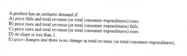A product has an inelastic demand if
A) price falls and total revenue (or total consumer expenditures) rises.
B) price rises and total revenue (or total consumer expenditures) falls.
C) price rises and total revenue (or total consumer expenditures) rises.
D) its slope is less than 1.
E) price changes and there is no change in total revenue (or total consumer expenditures).