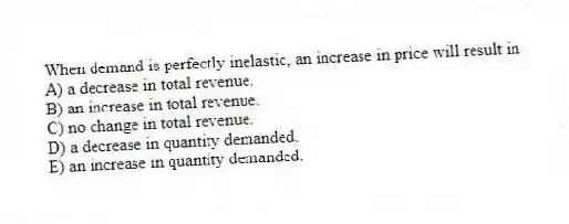 When demand is perfectly inelastic, an increase in price will result in
A) a decrease in total revenue.
B) an increase in total revenue.
C) no change in total revenue.
D) a decrease in quantity demanded.
E) an increase in quantity demanded.