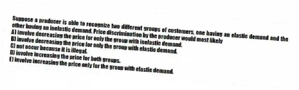 Suppose a producer is able to recognize two different groups of customers, one having an elastic demand and the other having an inelastic demand. Price discrimination by the producer would most likely
A) involve decreasing the price for only the group with inelastic demand.
B) involve decreasing the price for only the group with elastic demand.
C) not occur because it is illegal.
D) involve increasing the price for both groups.
E) involve increasing the price only for the group with elastic demand.