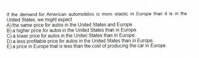 If the demand for American automobiles is more elastic in Europe than it is in the United States, we might expect
A) the same price for autos in the United States and Europe.
B) a higher price for autos in the United States than in Europe.
C) a lower price for autos in the United States than in Europe.
D) a less profitable price for autos in the United States than in Europe.
E) a price in Europe that is less than the cost of producing the car in Europe.