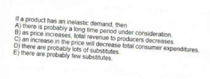 If a product has an inelastic demand, then
A) there is probably a long time period under consideration.
B) as price increases, total revenue to producers decreases.
C) an increase in the price will decrease total consumer expenditures.
D) there are probably lots of substitutes.
E) there are probably few substitutes.