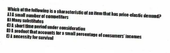 Which of the following is a characteristic of an item that has price-elastic demand?
A) A small number of competitors
B) Many substitutes
C) A short time period under consideration
D) A product that accounts for a small percentage of consumers' incomes
E) A necessity for survival