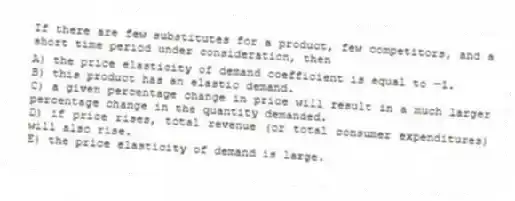 If there are few substitutes for a product, few competitors, and a short time period under consideration, then
A) the price elasticity of demand coefficient is equal to-1.
B) this product has an elastic demand.
C) a given percentage change in price will result in a much larger percentage change in the quantity demanded.
D) if price rises, total revenue (or total consumer expenditures) will also rise.
E) the price elasticity of demand is large.