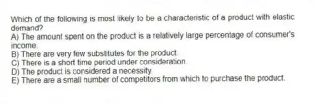 Which of the following is most likely to be a characteristic of a product with elastic demand?
A) The amount spent on the product is a relatively large percentage of consumer's income.
B) There are very few substitutes for the product.
C) There is a short time period under consideration.
D) The product is considered a necessity.
E) There are a small number of competitors from which to purchase the product.