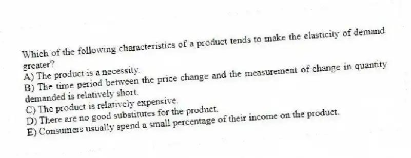 Which of the following characteristics of a product tends to make the elasticity of demand greater?
A) The product is a necessity.
B) The time period between the price change and the measurement of change in quantity demanded is relatively short.
C) The product is relatively expensive.
D) There are no good substitutes for the product.
E) Consumers usually spend a small percentage of their income on the product.