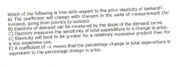 Which of the following is true with respect to the price elasticity of demand?
A) The coefficient will change with changes in the units of measurement (for instance, going from pounds to ounces).
B) Elasticity of demand can be measured by the slope of the demand curve.
C) Elasticity measures the sensitivity of total expenditure to a change in price.
D) Elasticity will tend to be greater for a relatively expensive product than for a less expensive one.
E) A coefficient of -1 means that the percentage change in total expenditure is equivalent to the percentage change in price.