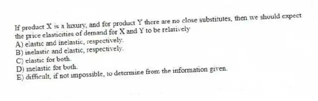 If product X is a luxury, and for product Y there are no close substitutes, then we should expect the price elasticities of demand for X and Y to be relatively
A) elastic and inelastic, respectively.
B) inelastic and elastic, respectively.
C) elastic for both.
D) inelastic for both.
E) difficult, if not impossible, to determine from the information given.