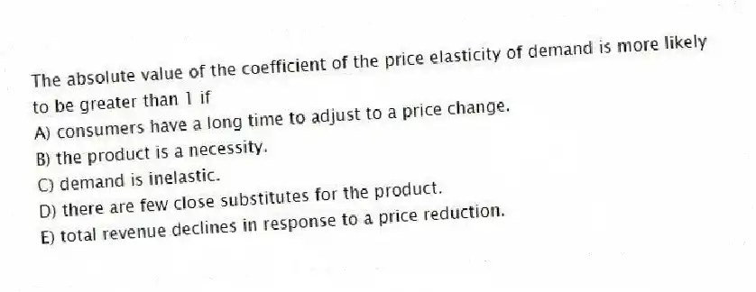 The absolute value of the coefficient of the price elasticity of demand is more likely to be greater than 1 if
A) consumers have a long time to adjust to a price change.
B) the product is a necessity.
C) demand is inelastic.
D) there are few close substitutes for the product.
E) total revenue declines in response to a price reduction.