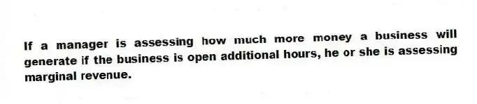 If a manager is assessing how much more money a business will generate if the business is open additional hours, he or she is assessing marginal revenue.