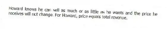 Howard knows he can sell as much or as little as he wants and the price he receives will not change. For Howard, price equals total revenue.