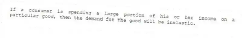 If a consumer is spending a large portion of his or her income on a particular good, then the demand for the good will be inelastic.