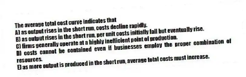 The average total cost curve indicates that
A) as output rises in the short run, costs decline rapidly.
B) as output rises in the short run, per unit costs initially fall but eventually rise.
C) firms generally operate at a highly inefficient point of production.
D) costs cannot be contained even if businesses employ the proper combination of resources.
E) as more output is produced in the short run, average total costs must increase.
