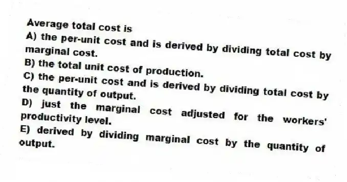 Average total cost is
A) the per-unit cost and is derived by dividing total cost by marginal cost.
B) the total unit cost of production.
C) the per-unit cost and is derived by dividing total cost by the quantity of output.
D) just the marginal cost adjusted for the workers' productivity level.
E) derived by dividing marginal cost by the quantity of output.