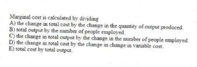 Marginal cost is calculated by dividing
A) the change in total cost by the change in the quantity of output produced.
B) total output by the number of people employed.
C) the change in total output by the change in the number of people employed.
D) the change in total cost by the change in change in variable cost.
E) total cost by total output.