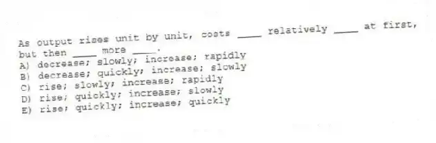As output rises unit by unit, costs ____ relatively ____ at first, but then ____ more ____.
A) decrease; slowly; increase; rapidly
B) decrease; quickly; increase; slowly
C) rise; slowly; increase; rapidly
D) rise; quickly; increase; slowly
E) rise; quickly; increase; quickly