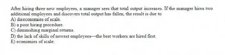 After hiring three new employees, a manager sees that total output increases. If the manager hires two additional employees and discovers total output has fallen, the result is due to
A) diseconomies of scale.
B) a poor hiring procedure.
C) diminishing marginal returns.
D) the lack of skills of newest employees-the best workers are hired first.
E) economies of scale.