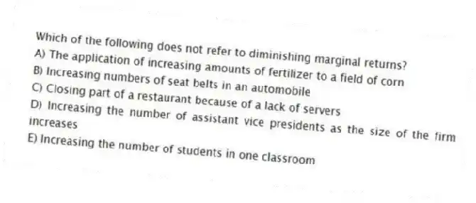 Which of the following does not refer to diminishing marginal returns?
A) The application of increasing amounts of fertilizer to a field of corn
B) Increasing numbers of seat belts in an automobile
C) Closing part of a restaurant because of a lack of servers
D) Increasing the number of assistant vice presidents as the size of the firm increases
E) Increasing the number of students in one classroom