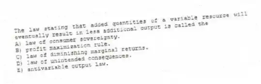 The law stating that added quantities of a variable resource will eventually result in less additional output is called the
A) law of consumer sovereignty.
B) profit maximization rule.
C) law of diminishing marginal returns.
D) law of unintended consequences.
E) antivariable output law.
