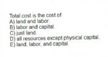 Total cost is the cost of
A) land and labor.
B) labor and capital.
C) just land.
D) all resources except physical capital.
E) land, labor, and capital.