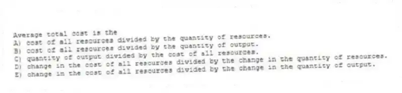 Average total cost is the
A) cost of all resources divided by the quantity of resources.
B) cost of all resources divided by the quantity of output.
C) quantity of output divided by the cost of all resources.
D) change in the cost of all resources divided by the change in the quantity of resources.
E) change in the cost of all resources divided by the change in the quantity of output.