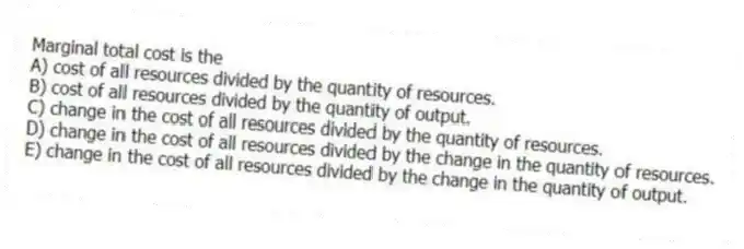 Marginal total cost is the
A) cost of all resources divided by the quantity of resources.
B) cost of all resources divided by the quantity of output.
C) change in the cost of all resources divided by the quantity of resources.
D) change in the cost of all resources divided by the change in the quantity of resources.
E) change in the cost of all resources divided by the change in the quantity of output.