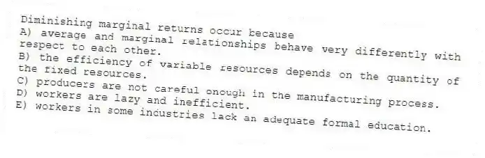 Diminishing marginal returns occur because
A) average and marginal relationships behave very differently with respect to each other.
B) the efficiency of variable resources depends on the quantity of the fixed resources.
C) producers are not careful enough in the manufacturing process.
D) workers are lazy and inefficient.
E) workers in some industries lack an adequate formal education.