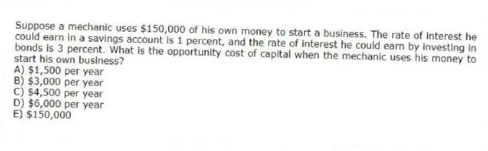 Suppose a mechanic uses $150,000 of his own money to start a business. The rate of interest he could earn in a savings account is 1 percent, and the rate of interest he could earn by investing in bonds is 3 percent. What is the opportunity cost of capital when the mechanic uses his money to start his own business?
A) $1,500 per year
B) $3,000 per year
C) $4,500 per year
D) $6,000 per year
E) $150,000