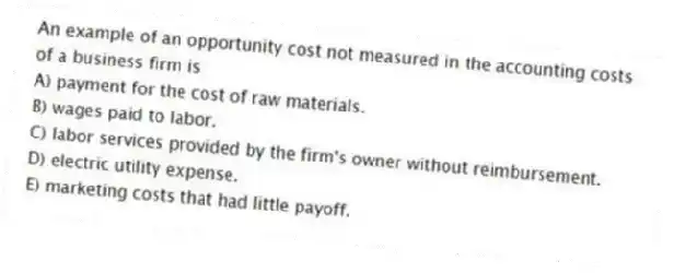 An example of an opportunity cost not measured in the accounting costs of a business firm is
A) payment for the cost of raw materials.
B) wages paid to labor.
C) labor services provided by the firm's owner without reimbursement.
D) electric utility expense.
E) marketing costs that had little payoff.