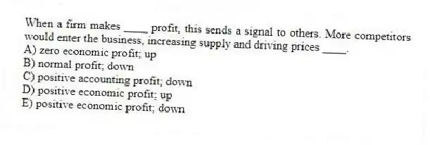 When a firm makes ____ profit, this sends a signal to others. More competitors would enter the business, increasing supply and driving prices ____.
A) zero economic profit; up
B) normal profit; down
C) positive accounting profit; down
D) positive economic profit; up
E) positive economic profit; down