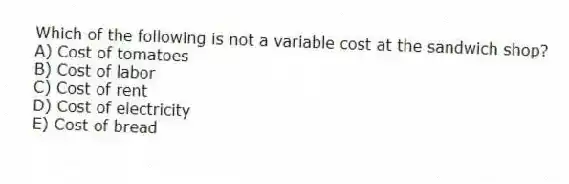 Which of the following is not a variable cost at the sandwich shop?
A) Cost of tomatoes
B) Cost of labor
C) Cost of rent
D) Cost of electricity
E) Cost of bread