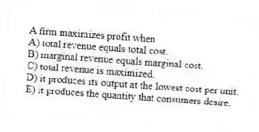 A firm maximizes profit when
A) total revenue equals total cost.
B) marginal revenue equals marginal cost.
C) total revenue is maximized.
D) it produces its output at the lowest cost per unit.
E) it produces the quantity that consumers desire.